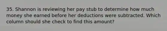 35. Shannon is reviewing her pay stub to determine how much money she earned before her deductions were subtracted. Which column should she check to find this amount?