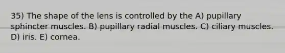 35) The shape of the lens is controlled by the A) pupillary sphincter muscles. B) pupillary radial muscles. C) ciliary muscles. D) iris. E) cornea.