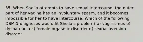 35. When Sheila attempts to have sexual intercourse, the outer part of her vagina has an involuntary spasm, and it becomes impossible for her to have intercourse. Which of the following DSM-5 diagnoses would fit Sheila's problem? a) vaginismus b) dyspareunia c) female orgasmic disorder d) sexual aversion disorder