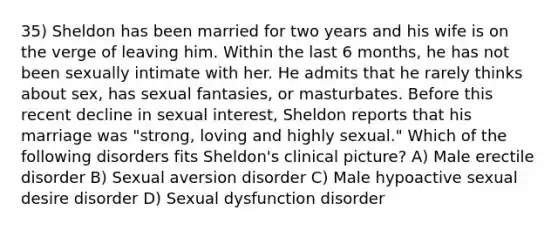 35) Sheldon has been married for two years and his wife is on the verge of leaving him. Within the last 6 months, he has not been sexually intimate with her. He admits that he rarely thinks about sex, has sexual fantasies, or masturbates. Before this recent decline in sexual interest, Sheldon reports that his marriage was "strong, loving and highly sexual." Which of the following disorders fits Sheldon's clinical picture? A) Male erectile disorder B) Sexual aversion disorder C) Male hypoactive sexual desire disorder D) Sexual dysfunction disorder