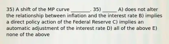 35) A shift of the MP curve ________. 35) ______ A) does not alter the relationship between inflation and the interest rate B) implies a direct policy action of the Federal Reserve C) implies an automatic adjustment of the interest rate D) all of the above E) none of the above