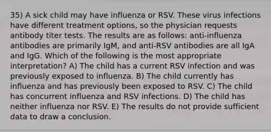 35) A sick child may have influenza or RSV. These virus infections have different treatment options, so the physician requests antibody titer tests. The results are as follows: anti-influenza antibodies are primarily IgM, and anti-RSV antibodies are all IgA and IgG. Which of the following is the most appropriate interpretation? A) The child has a current RSV infection and was previously exposed to influenza. B) The child currently has influenza and has previously been exposed to RSV. C) The child has concurrent influenza and RSV infections. D) The child has neither influenza nor RSV. E) The results do not provide sufficient data to draw a conclusion.