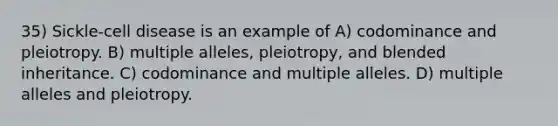 35) Sickle-cell disease is an example of A) codominance and pleiotropy. B) multiple alleles, pleiotropy, and blended inheritance. C) codominance and multiple alleles. D) multiple alleles and pleiotropy.