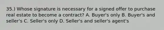 35.) Whose signature is necessary for a signed offer to purchase real estate to become a contract? A. Buyer's only B. Buyer's and seller's C. Seller's only D. Seller's and seller's agent's