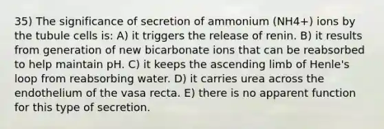 35) The significance of secretion of ammonium (NH4+) ions by the tubule cells is: A) it triggers the release of renin. B) it results from generation of new bicarbonate ions that can be reabsorbed to help maintain pH. C) it keeps the ascending limb of Henle's loop from reabsorbing water. D) it carries urea across the endothelium of the vasa recta. E) there is no apparent function for this type of secretion.