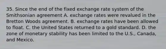 35. Since the end of the fixed exchange rate system of the Smithsonian agreement A. exchange rates were revalued in the Bretton Woods agreement. B. exchange rates have been allowed to float. C. the United States returned to a gold standard. D. the zone of monetary stability has been limited to the U.S., Canada, and Mexico.