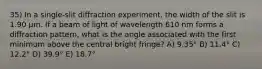 35) In a single-slit diffraction experiment, the width of the slit is 1.90 μm. If a beam of light of wavelength 610 nm forms a diffraction pattern, what is the angle associated with the first minimum above the central bright fringe? A) 9.35° B) 11.4° C) 12.2° D) 39.9° E) 18.7°