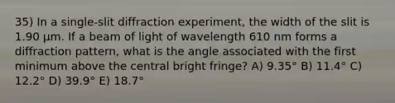 35) In a single-slit diffraction experiment, the width of the slit is 1.90 μm. If a beam of light of wavelength 610 nm forms a diffraction pattern, what is the angle associated with the first minimum above the central bright fringe? A) 9.35° B) 11.4° C) 12.2° D) 39.9° E) 18.7°