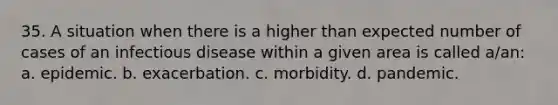 35. A situation when there is a higher than expected number of cases of an infectious disease within a given area is called a/an: a. epidemic. b. exacerbation. c. morbidity. d. pandemic.