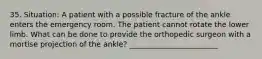 35. Situation: A patient with a possible fracture of the ankle enters the emergency room. The patient cannot rotate the lower limb. What can be done to provide the orthopedic surgeon with a mortise projection of the ankle? ________________________