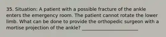 35. Situation: A patient with a possible fracture of the ankle enters the emergency room. The patient cannot rotate the lower limb. What can be done to provide the orthopedic surgeon with a mortise projection of the ankle? ________________________