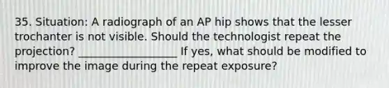 35. Situation: A radiograph of an AP hip shows that the lesser trochanter is not visible. Should the technologist repeat the projection? __________________ If yes, what should be modified to improve the image during the repeat exposure?