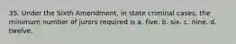 35. Under the Sixth Amendment, in state criminal cases, the minimum number of jurors required is a. five. b. six. c. nine. d. twelve.