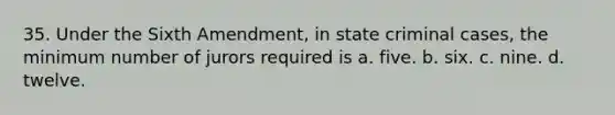 35. Under the Sixth Amendment, in state criminal cases, the minimum number of jurors required is a. five. b. six. c. nine. d. twelve.