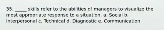 35. _____ skills refer to the abilities of managers to visualize the most appropriate response to a situation. a. Social b. Interpersonal c. Technical d. Diagnostic e. Communication