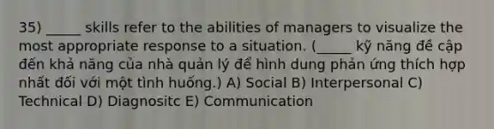 35) _____ skills refer to the abilities of managers to visualize the most appropriate response to a situation. (_____ kỹ năng đề cập đến khả năng của nhà quản lý để hình dung phản ứng thích hợp nhất đối với một tình huống.) A) Social B) Interpersonal C) Technical D) Diagnositc E) Communication