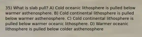 35) What is slab pull? A) Cold oceanic lithosphere is pulled below warmer asthenosphere. B) Cold continental lithosphere is pulled below warmer asthenosphere. C) Cold continental lithosphere is pulled below warmer oceanic lithosphere. D) Warmer oceanic lithosphere is pulled below colder asthenosphere