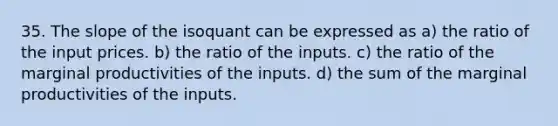 35. The slope of the isoquant can be expressed as a) the ratio of the input prices. b) the ratio of the inputs. c) the ratio of the marginal productivities of the inputs. d) the sum of the marginal productivities of the inputs.