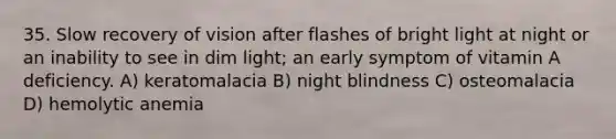 35. Slow recovery of vision after flashes of bright light at night or an inability to see in dim light; an early symptom of vitamin A deficiency. A) keratomalacia B) night blindness C) osteomalacia D) hemolytic anemia