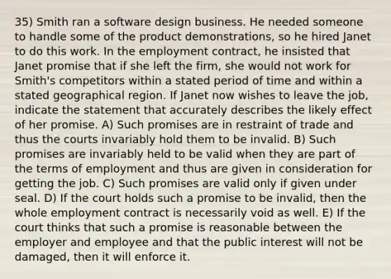 35) Smith ran a software design business. He needed someone to handle some of the product demonstrations, so he hired Janet to do this work. In the employment contract, he insisted that Janet promise that if she left the firm, she would not work for Smith's competitors within a stated period of time and within a stated geographical region. If Janet now wishes to leave the job, indicate the statement that accurately describes the likely effect of her promise. A) Such promises are in restraint of trade and thus the courts invariably hold them to be invalid. B) Such promises are invariably held to be valid when they are part of the terms of employment and thus are given in consideration for getting the job. C) Such promises are valid only if given under seal. D) If the court holds such a promise to be invalid, then the whole employment contract is necessarily void as well. E) If the court thinks that such a promise is reasonable between the employer and employee and that the public interest will not be damaged, then it will enforce it.