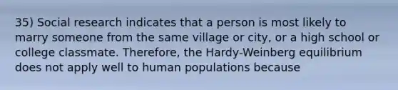 35) Social research indicates that a person is most likely to marry someone from the same village or city, or a high school or college classmate. Therefore, the Hardy-Weinberg equilibrium does not apply well to human populations because