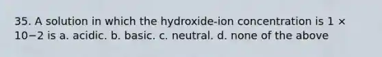 35. A solution in which the hydroxide-ion concentration is 1 × 10−2 is a. acidic. b. basic. c. neutral. d. none of the above