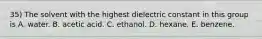 35) The solvent with the highest dielectric constant in this group is A. water. B. acetic acid. C. ethanol. D. hexane. E. benzene.