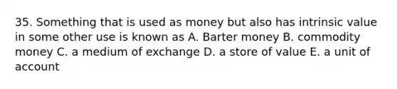 35. Something that is used as money but also has intrinsic value in some other use is known as A. Barter money B. commodity money C. a medium of exchange D. a store of value E. a unit of account