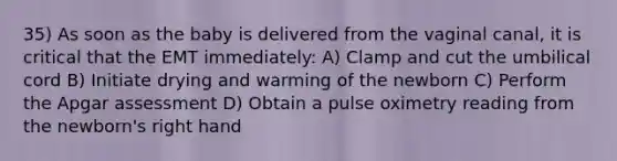 35) As soon as the baby is delivered from the vaginal canal, it is critical that the EMT immediately: A) Clamp and cut the umbilical cord B) Initiate drying and warming of the newborn C) Perform the Apgar assessment D) Obtain a pulse oximetry reading from the newborn's right hand