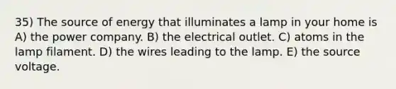 35) The source of energy that illuminates a lamp in your home is A) the power company. B) the electrical outlet. C) atoms in the lamp filament. D) the wires leading to the lamp. E) the source voltage.