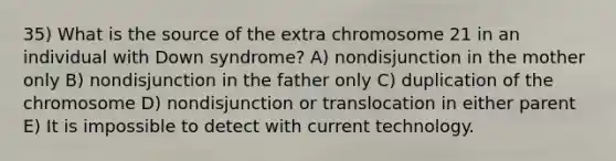 35) What is the source of the extra chromosome 21 in an individual with Down syndrome? A) nondisjunction in the mother only B) nondisjunction in the father only C) duplication of the chromosome D) nondisjunction or translocation in either parent E) It is impossible to detect with current technology.