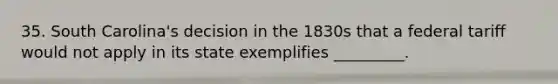 35. South Carolina's decision in the 1830s that a federal tariff would not apply in its state exemplifies _________.