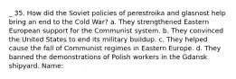 _ 35. How did the Soviet policies of perestroika and glasnost help bring an end to the Cold War? a. They strengthened Eastern European support for the Communist system. b. They convinced the United States to end its military buildup. c. They helped cause the fall of Communist regimes in Eastern Europe. d. They banned the demonstrations of Polish workers in the Gdansk shipyard. Name: