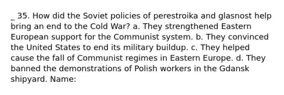 _ 35. How did the Soviet policies of perestroika and glasnost help bring an end to the Cold War? a. They strengthened Eastern European support for the Communist system. b. They convinced the United States to end its military buildup. c. They helped cause the fall of Communist regimes in Eastern Europe. d. They banned the demonstrations of Polish workers in the Gdansk shipyard. Name: