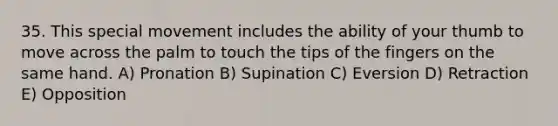 35. This special movement includes the ability of your thumb to move across the palm to touch the tips of the fingers on the same hand. A) Pronation B) Supination C) Eversion D) Retraction E) Opposition