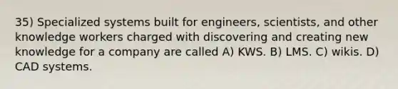 35) Specialized systems built for engineers, scientists, and other knowledge workers charged with discovering and creating new knowledge for a company are called A) KWS. B) LMS. C) wikis. D) CAD systems.