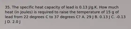 35. The specific heat capacity of lead is 0.13 J/g.K. How much heat (in Joules) is required to raise the temperature of 15 g of lead from 22 degrees C to 37 degrees C? A. 29 J B. 0.13 J C. -0.13 J D. 2.0 J