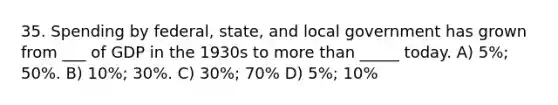 35. Spending by federal, state, and local government has grown from ___ of GDP in the 1930s to more than _____ today. A) 5%; 50%. B) 10%; 30%. C) 30%; 70% D) 5%; 10%