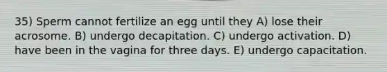 35) Sperm cannot fertilize an egg until they A) lose their acrosome. B) undergo decapitation. C) undergo activation. D) have been in the vagina for three days. E) undergo capacitation.