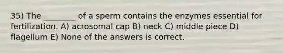 35) The ________ of a sperm contains the enzymes essential for fertilization. A) acrosomal cap B) neck C) middle piece D) flagellum E) None of the answers is correct.