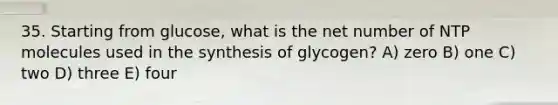 35. Starting from glucose, what is the net number of NTP molecules used in the synthesis of glycogen? A) zero B) one C) two D) three E) four