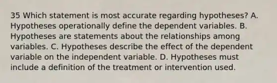 35 Which statement is most accurate regarding hypotheses? A. Hypotheses operationally define the dependent variables. B. Hypotheses are statements about the relationships among variables. C. Hypotheses describe the effect of the dependent variable on the independent variable. D. Hypotheses must include a definition of the treatment or intervention used.