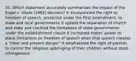 35. Which statement accurately summarizes the impact of the Engel v. Vitale (1962) decision? It incorporated the right to freedom of speech, protected under the First Amendment, to state and local governments It upheld the separation of church and state and clarified the limitations of state governments under the establishment clause It increased states' power to place limitations on freedom of speech when that speech creates a "clear and present danger" It emphasized the right of parents to control the religious upbringing of their children without state infringement