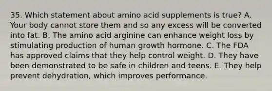 35. Which statement about amino acid supplements is true? A. Your body cannot store them and so any excess will be converted into fat. B. The amino acid arginine can enhance weight loss by stimulating production of human growth hormone. C. The FDA has approved claims that they help control weight. D. They have been demonstrated to be safe in children and teens. E. They help prevent dehydration, which improves performance.