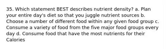 35. Which statement BEST describes nutrient density? a. Plan your entire day's diet so that you juggle nutrient sources b. Choose a number of different food within any given food group c. Consume a variety of food from the five major food groups every day d. Consume food that have the most nutrients for their Calories