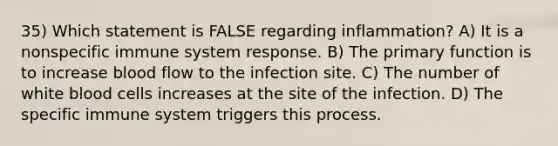 35) Which statement is FALSE regarding inflammation? A) It is a nonspecific immune system response. B) The primary function is to increase blood flow to the infection site. C) The number of white blood cells increases at the site of the infection. D) The specific immune system triggers this process.