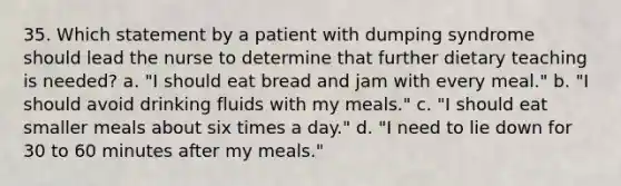 35. Which statement by a patient with dumping syndrome should lead the nurse to determine that further dietary teaching is needed? a. "I should eat bread and jam with every meal." b. "I should avoid drinking fluids with my meals." c. "I should eat smaller meals about six times a day." d. "I need to lie down for 30 to 60 minutes after my meals."