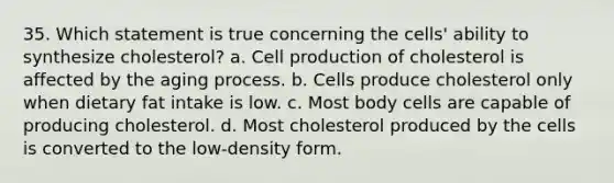 35. Which statement is true concerning the cells' ability to synthesize cholesterol? a. Cell production of cholesterol is affected by the aging process. b. Cells produce cholesterol only when dietary fat intake is low. c. Most body cells are capable of producing cholesterol. d. Most cholesterol produced by the cells is converted to the low-density form.