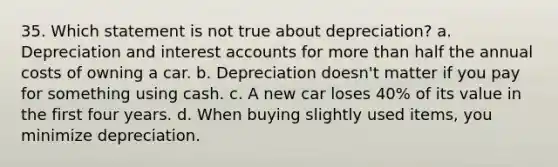 35. Which statement is not true about depreciation? a. Depreciation and interest accounts for more than half the annual costs of owning a car. b. Depreciation doesn't matter if you pay for something using cash. c. A new car loses 40% of its value in the first four years. d. When buying slightly used items, you minimize depreciation.