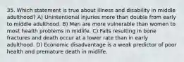 35. Which statement is true about illness and disability in middle adulthood? A) Unintentional injuries more than double from early to middle adulthood. B) Men are more vulnerable than women to most health problems in midlife. C) Falls resulting in bone fractures and death occur at a lower rate than in early adulthood. D) Economic disadvantage is a weak predictor of poor health and premature death in midlife.